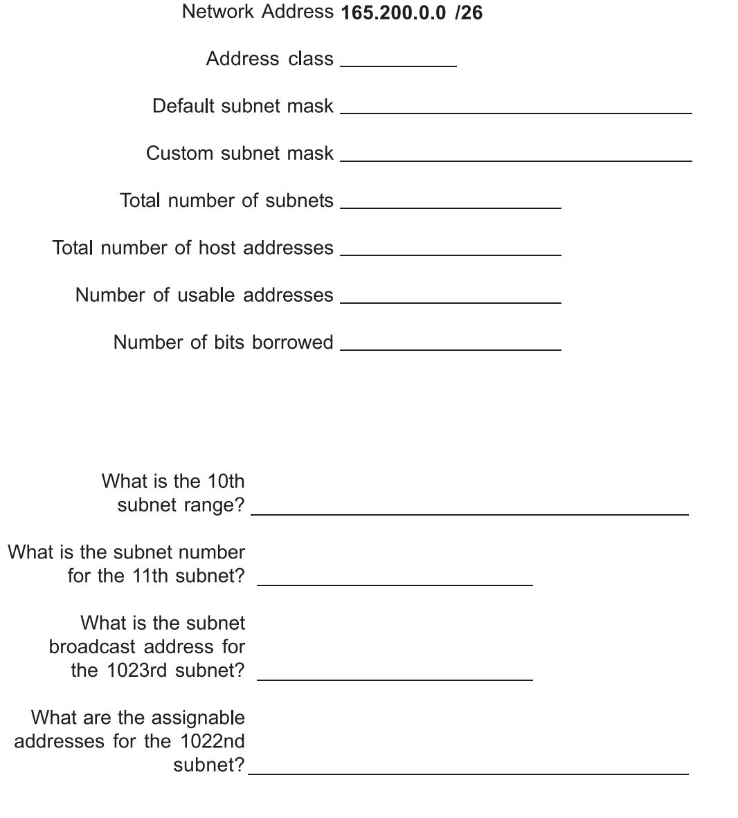 Network Address 165.200.0.0 /26
Address class
Default subnet mask
Custom subnet mask
Total number of subnets
Total number of host addresses
Number of usable addresses
Number of bits borrowed
What is the 10th
subnet range?
What is the subnet number
for the 11th subnet?
What is the subnet
broadcast address for
the 1023rd subnet?
What are the assignable
addresses for the 1022nd
subnet?