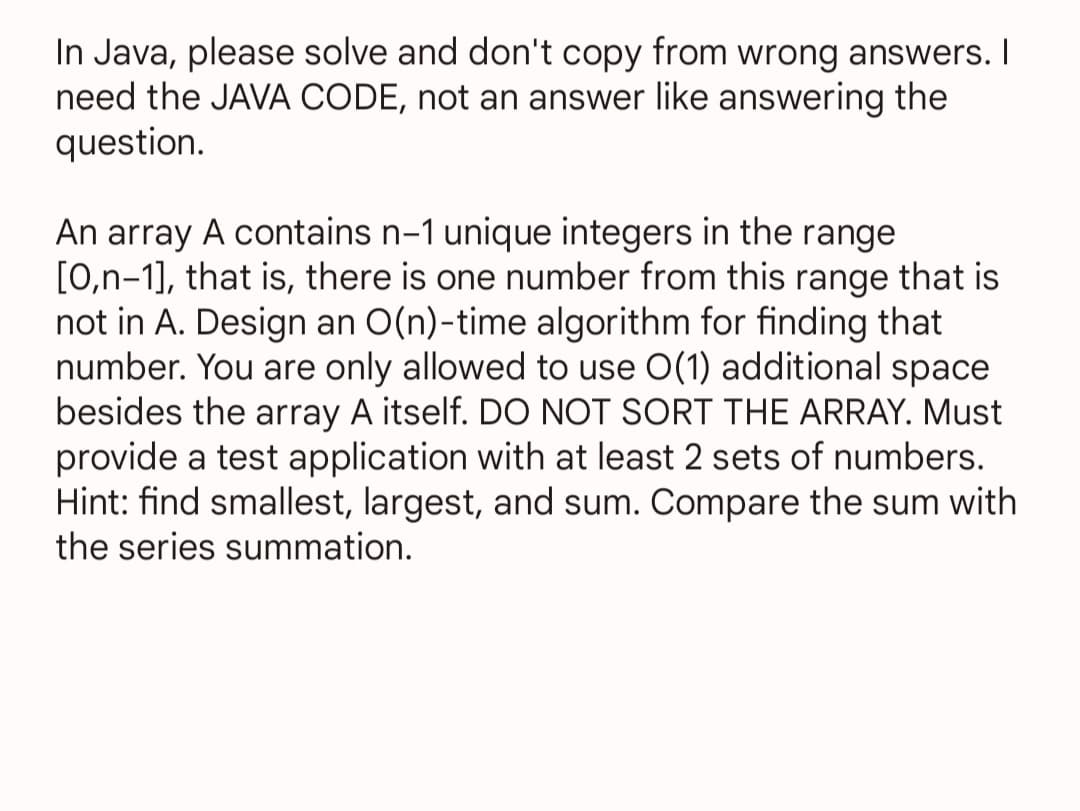 In Java, please solve and don't copy from wrong answers. I
need the JAVA CODE, not an answer like answering the
question.
An array A contains n-1 unique integers in the range
[0,n-1], that is, there is one number from this range that is
not in A. Design an O(n)-time algorithm for finding that
number. You are only allowed to use O(1) additional space
besides the array A itself. DO NOT SORT THE ARRAY. Must
provide a test application with at least 2 sets of numbers.
Hint: find smallest, largest, and sum. Compare the sum with
the series summation.