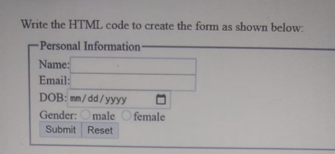 Write the HTML code to create the form as shown below:
Personal Information
Name:
Email:
DOB: mm/dd/yyyy □
Gender: male female
Submit Reset