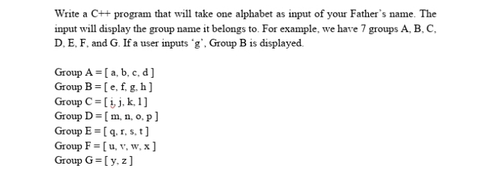 Write a C++ program that will take one alphabet as input of your Father's name. The
input will display the group name it belongs to. For example, we have 7 groups A, B, C,
D, E, F, and G. If a user inputs 'g', Group B is displayed.
Group A = [ a, b, c, d]
Group B = [e, f, g. h]
Group C = [į j, k, 1]
Group D= [m, n, o, p]
Group E = [ q. 1, 5, t]
Group F = [ u, v, w, x ]
Group G=[y, z]
