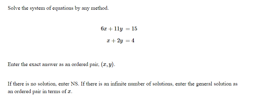 Solve the system of equations by any method.
6x + 11y = 15
x + 2y = 4
Enter the exact answer as an ordered pair, (x, y).
If there is no solution, enter NS. If there is an infinite number of solutions, enter the general solution as
an ordered pair in terms of z.
