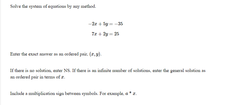 Solve the system of equations by any method.
-2x + 5y = -35
7x + 2y = 25
Enter the exact answer as an ordered pair, (x, y).
If there is no solution, enter NS. If there is an infinite number of solutions, enter the general solution as
an ordered pair in terms of r.
Include a multiplication sign between symbols. For example, a * x.

