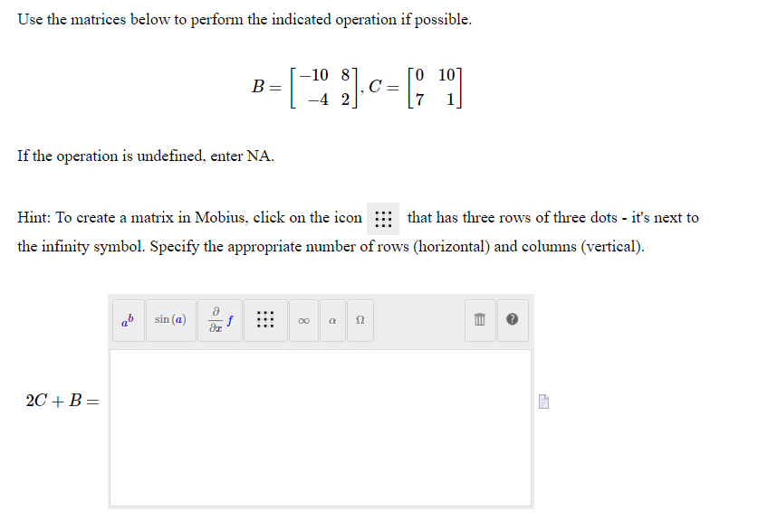 Use the matrices below to perform the indicated operation if possible.
[o 10]
C=
7
-10 87
B =
-4 2
1
If the operation is undefined, enter NA.
Hint: To create a matrix in Mobius, click on the icon
that has three rows of three dots - it's next to
the infinity symbol. Specify the appropriate number of rows (horizontal) and columns (vertical).
ab
sin (a)
f
00
2C + B =
