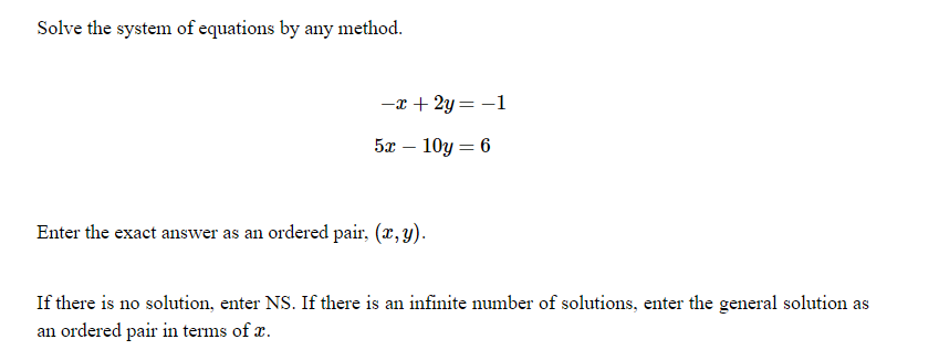 Solve the system of equations by any method.
-x + 2y = -1
5x – 10y = 6
Enter the exact answer as an ordered pair, (x, y).
If there is no solution, enter NS. If there is an infinite number of solutions, enter the general solution as
an ordered pair in terms of r.
