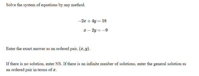 Solve the system of equations by any method.
-2x + 4y = 18
%3D
x – 2y = -9
Enter the exact answer as an ordered pair, (x, y).
If there is no solution, enter NS. If there is an infinite number of solutions, enter the general solution as
an ordered pair in terms of x.
