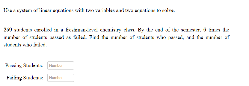 Use a system of linear equations with two variables and two equations to solve.
259 students enrolled in a freshman-level chemistry class. By the end of the semester, 6 times the
number of students passed as failed. Find the number of students who passed, and the number of
students who failed.
Passing Students:
Number
Failing Students: Number
