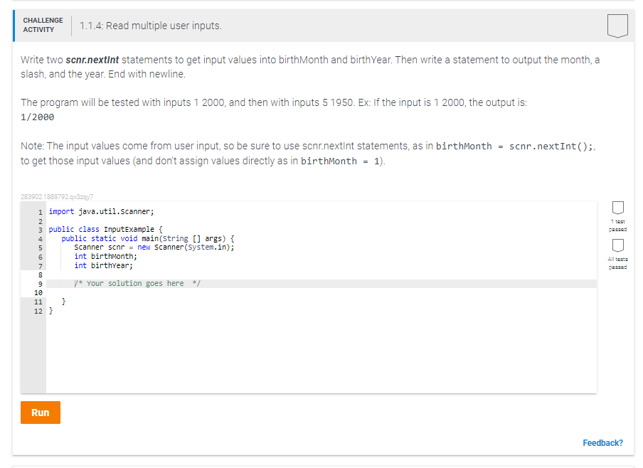 CHALLENGE
1.1.4: Read multiple user inputs.
ACTIVITY
Write two scnr.nextInt statements to get input values into birthMonth and birthYear. Then write a statement to output the month, a
slash, and the year. End with newline.
The program will be tested with inputs 1 2000, and then with inputs 5 1950. Ex: If the input is 1 2000, the output is:
1/2000
Note: The input values come from user input, so be sure to use scnr.nextint statements, as in birthMonth
to get those input values (and don't assign values directly as in birthMonth = 1).
scnr.nextInt();,
=
283902.1889792.qx3zay7
1 import java.util.scanner;
2
1 test
3 public class InputExample {
passed
public static void main(string [] args) {
scanner scnr = new Scanner(system.in);
int birthMonth;
int birthyear;
4
5
All tests
7
passed
y* Your solution goes here */
10
}
12 }
11
Run
Feedback?
