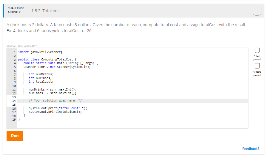 CHALLENGE
1.8.2: Total cost.
АCTIVITY
A drink costs 2 dollars. A taco costs 3 dollars. Given the number of each, compute total cost and assign totalCost with the result.
Ex: 4 drinks and 6 tacos yields totalcost of 26.
283902.1889792.qx3zay7
1 import java.util.scanner;
2
1 test
3 public class ComputingTotalcost {
public static void main (String [] args) {
Scanner scnr = new Scanner (System.in);
passed
4
6
All tasts
int numDrinks;
int numTacos;
int totalcost;
7
passed
10
numDrinks = scnr.nextInt();
numTacos = scnr.nextInt();
11
12
13
14
y* Your solution goes here */
15
system.out.print("Total cost: ");
system.out.printin(totalcost);
}
16
17
18
19 }
Run
Feedback?
