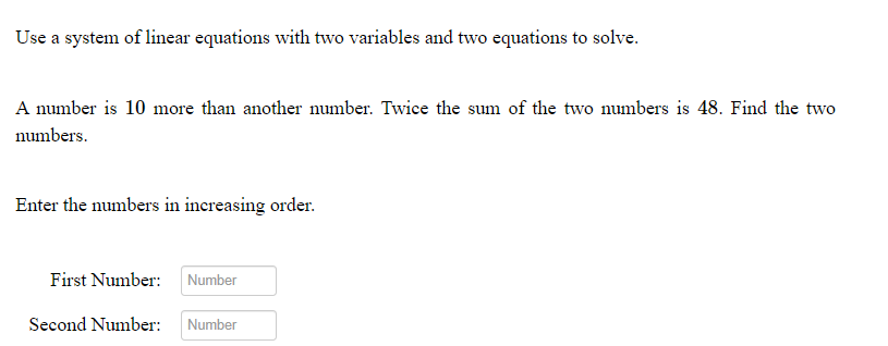 Use a system of linear equations with two variables and two equations to solve.
A number is 10 more than another number. Twice the sum of the two numbers is 48. Find the two
numbers.
Enter the numbers in increasing order.
First Number:
Number
Second Number:
Number
