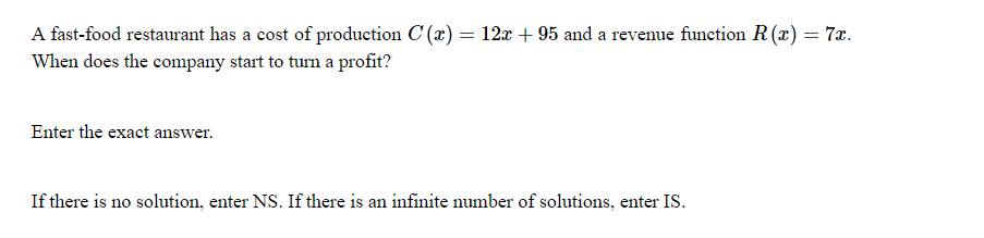 A fast-food restaurant has a cost of production C (r) = 12x + 95 and a revenue function R(r) = 7x.
When does the company start to turn a profit?
%3D
Enter the exact answer.
If there is no solution, enter NS. If there is an infinite number of solutions, enter IS.
