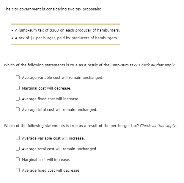 The city government is considering two tax proposals:
• A lump-sum tax of $300 on each producer of hamburgers.
• A tax of $1 per burger, paid by producers of hamburgers.
Which of the following statements is true as a result of the lump-sum tax? Check all that apply.
Average variable cost will remain unchanged.
Marginal cost will decrease.
Average fixed cost will increase.
Average total cost will remain unchanged.
Which of the following statements is true as a result of the per-burger tax? Check all that apply.
Average variable cost will increase.
Average total cost will remain unchanged.
Marginal cost will increase.
Average fixed cost will decrease.
