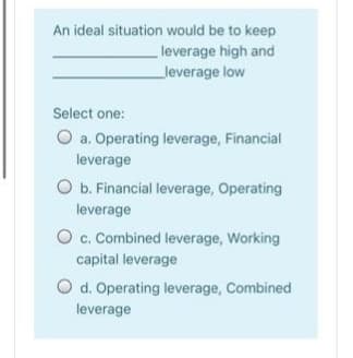 An ideal situation would be to keep
leverage high and
leverage low
Select one:
O a. Operating leverage, Financial
leverage
O b. Financial leverage, Operating
leverage
O c. Combined leverage, Working
capital leverage
O d. Operating leverage, Combined
leverage
