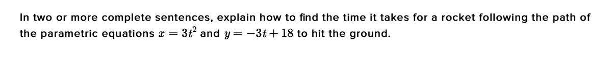 In two or more complete sentences, explain how to find the time it takes for a rocket following the path of
3t and y = -3t+ 18 to hit the ground.
the parametric equations x =
