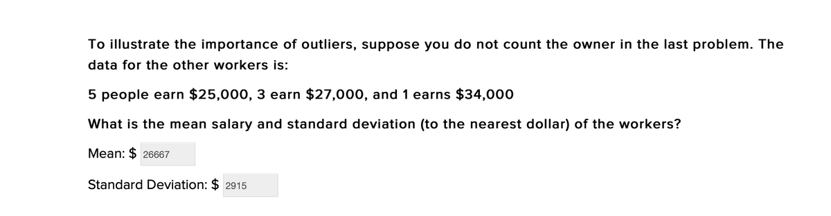 To illustrate the importance of outliers, suppose you do not count the owner in the last problem. The
data for the other workers is:
5 people earn $25,000, 3 earn $27,000, and 1 earns $34,000
What is the mean salary and standard deviation (to the nearest dollar) of the workers?
Mean: $ 26667
Standard Deviation: $ 2915
