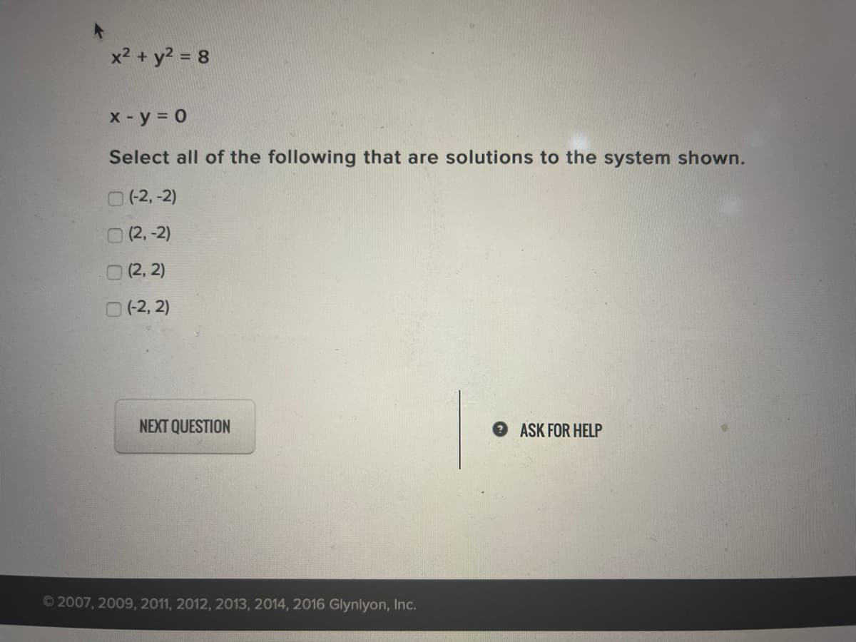 x2 + y? = 8
x-y = 0
Select all of the following that are solutions to the system shown.
O(2,-2)
0 (2,-2)
O(2, 2)
(-2, 2)
NEXT QUESTION
ASK FOR HELP
© 2007, 2009, 2011, 2012, 2013, 2014, 2016 GIlynlyon, Inc.
