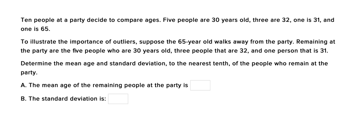 Ten people at a party decide to compare ages. Five people are 30 years old, three are 32, one is 31, and
one is 65.
To illustrate the importance of outliers, suppose the 65-year old walks away from the party. Remaining at
the party are the five people who are 30 years old, three people that are 32, and one person that is 31.
Determine the mean age and standard deviation, to the nearest tenth, of the people who remain at the
party.
A. The mean age of the remaining people at the party is
B. The standard deviation is:
