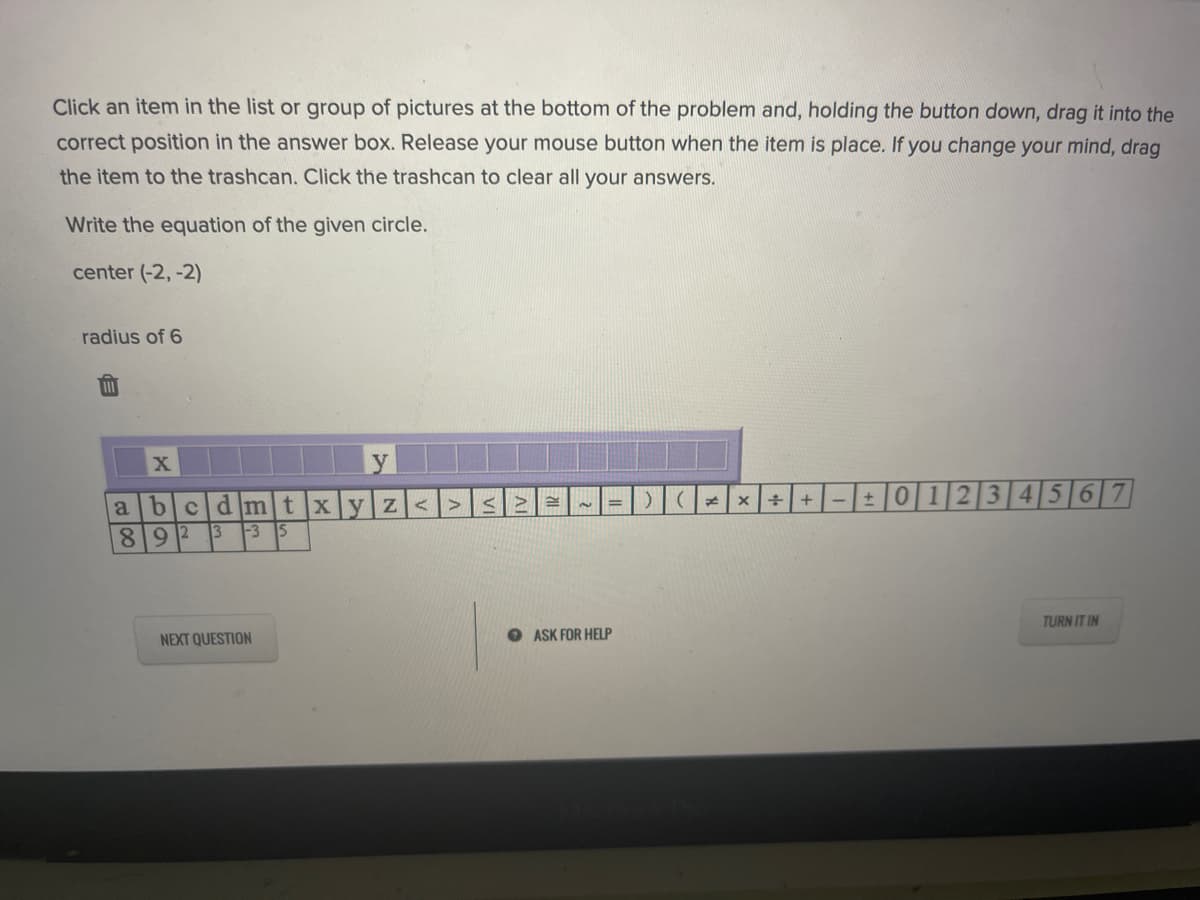 Click an item in the list or group of pictures at the bottom of the problem and, holding the button down, drag it into the
correct position in the answer box. Release your mouse button when the item is place. If you change your mind, drag
the item to the trashcan. Click the trashcan to clear all your answers.
Write the equation of the given circle.
center (-2,-2)
radius of 6
X
bcd]m]t xy Z<>
++-|- 012|3|4|5|6|7
%3D
89 2
13
-3
TURN IT IN
NEXT QUESTION
O ASK FOR HELP
