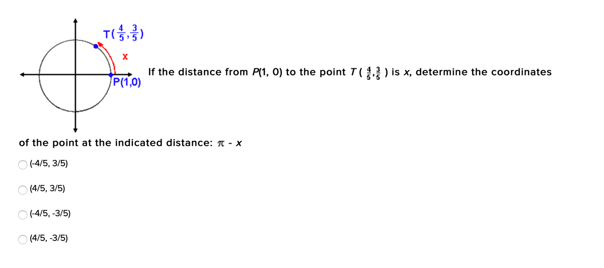 4 3
T()
If the distance from P(1, O) to the point T( ) is x, determine the coordinates
P(1,0)
of the point at the indicated distance: A - x
O (-4/5, 3/5)
О (4/5, 3/5)
(-4/5, -3/5)
(4/5, -3/5)
