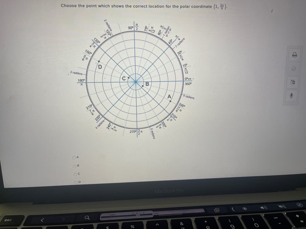 Choose the point which shows the correct location for the polar coordinate (1, ).
90° 2
WIN
135°
3.
150°
45°1
E7 radians
30
D
3 radians-
15°
180°
C
12
0°2
B
360°
A
F6 radians
210°
225°
270°
0지
OA
OB
D.
MacBook Pro
esc
%24
&
*
8
1 radian
S 17 45
4 radians-
240°
5 radians
