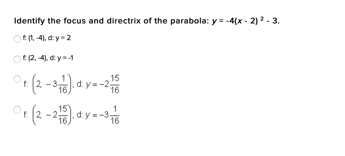 Identify the focus and directrix of the parabola: y = -4(x - 2)² - 3.
Of: (1, -4), d: y = 2
f: (2, -4), d: y = -1
Of: (2-3-1). d y = -2 15
d.
d:
16
15
Pt: (2-216). dy--3 1/
f:
d:
16