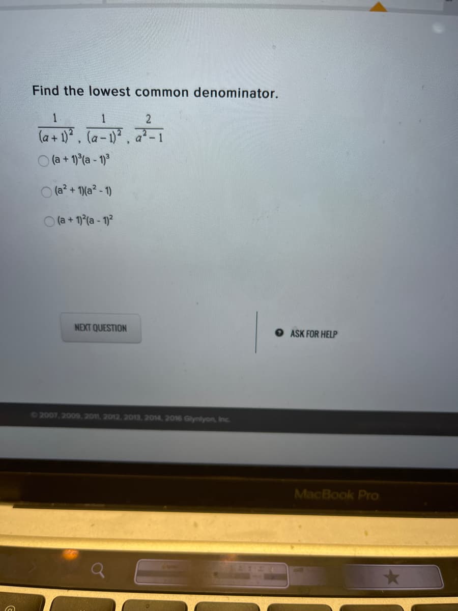 Find the lowest common denominator.
1
1
(a+ 1), la-1).
O (a + 1) (a - 1)3
a-1
O (a? + 1)(a? - 1)
O (a + 1) (a - 1)2
NEXT QUESTION
ASK FOR HELP
C2007, 2009,2011, 2012, 2013, 2014, 2016 Glynlyon, Inc..
MacBook Pro

