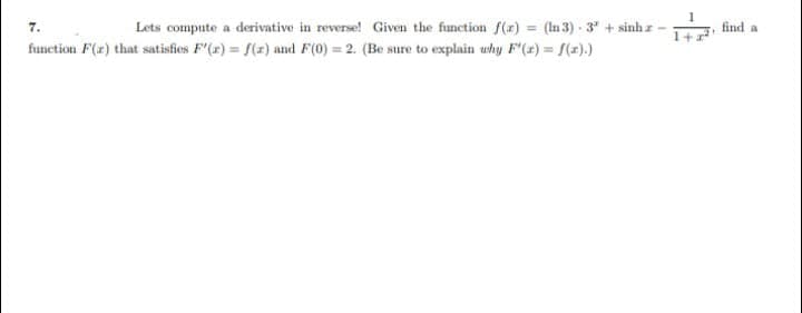 find a
%3D
7.
Lets compute a derivative in reverse! Given the function f(r) = (In 3) - 3" + sinh z
function F(2) that satisfies F'(x) = f(z) and F(0) = 2. (Be sure to explain uhy F'(2) = f(z).)
