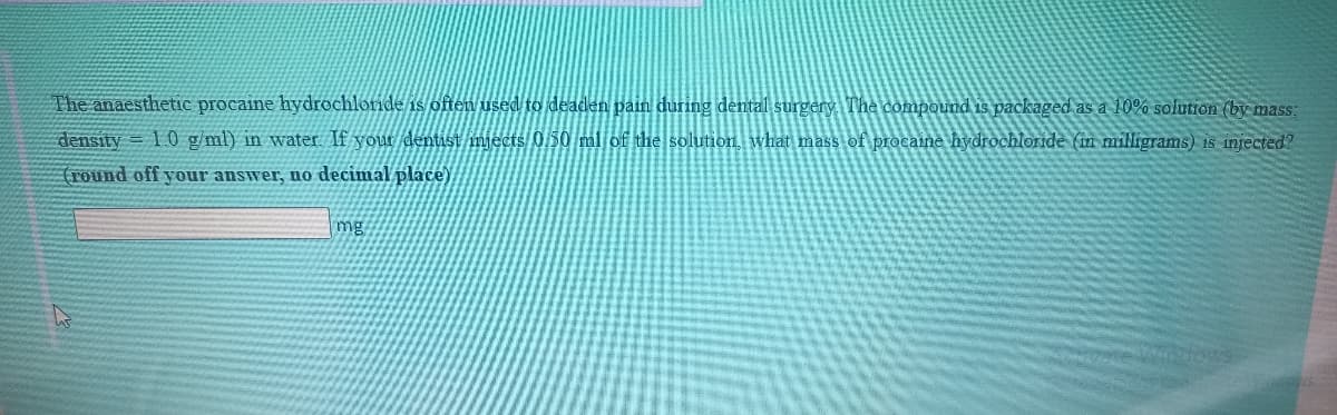 The anaesthetic procaine hydrochloride is often used to deaden pain during dental surgery The compound is packaged as a 10% solution (by mass;
density = 1.0 g/ml) in water. If your dentist mjects 0,50 ml of the solution, what mass of procaine hydrochloride (in milligrams) is injected?
(round off your answer, no decimal place)
mg
