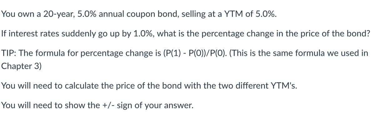 You own a 20-year, 5.0% annual coupon bond, selling at a YTM of 5.0%.
If interest rates suddenly go up by 1.0%, what is the percentage change in the price of the bond?
TIP: The formula for percentage change is (P(1) - P(0))/P(O). (This is the same formula we used in
Chapter 3)
You will need to calculate the price of the bond with the two different YTM's.
You will need to show the +/- sign of your answer.
