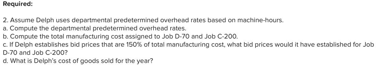 Required:
2. Assume Delph uses departmental predetermined overhead rates based on machine-hours.
a. Compute the departmental predetermined overhead rates.
b. Compute the total manufacturing cost assigned to Job D-70 and Job C-200.
c. If Delph establishes bid prices that are 150% of total manufacturing cost, what bid prices would it have established for Job
D-70 and Job C-200?
d. What is Delph's cost of goods sold for the year?
