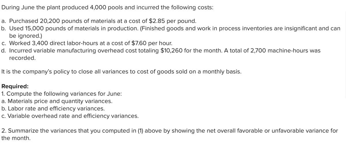 During June the plant produced 4,000 pools and incurred the following costs:
a. Purchased 20,200 pounds of materials at a cost of $2.85 per pound.
b. Used 15,000 pounds of materials in production. (Finished goods and work in process inventories are insignificant and can
be ignored.)
c. Worked 3,400 direct labor-hours at a cost of $7.60 per hour.
d. Incurred variable manufacturing overhead cost totaling $10,260 for the month. A total of 2,700 machine-hours was
recorded.
It is the company's policy to close all variances to cost of goods sold on a monthly basis.
Required:
1. Compute the following variances for June:
a. Materials price and quantity variances.
b. Labor rate and efficiency variances.
c. Variable overhead rate and efficiency variances.
2. Summarize the variances that you computed in (1) above by showing the net overall favorable or unfavorable variance for
the month.

