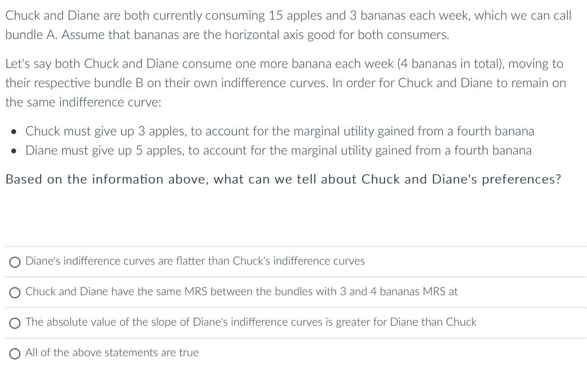 Chuck and Diane are both currently consuming 15 apples and 3 bananas each week, which we can call
bundle A. Assume that bananas are the horizontal axis good for both consumers.
Let's say both Chuck and Diane consume one more banana each week (4 bananas in total), moving to
their respective bundle B on their own indifference curves. In order for Chuck and Diane to remain on
the same indifference curve:
• Chuck must give up 3 apples, to account for the marginal utility gained from a fourth banana
● Diane must give up 5 apples, to account for the marginal utility gained from a fourth banana
Based on the information above, what can we tell about Chuck and Diane's preferences?
Diane's indifference curves are flatter than Chuck's indifference curves
Chuck and Diane have the same MRS between the bundles with 3 and 4 bananas MRS at
The absolute value of the slope of Diane's indifference curves is greater for Diane than Chuck
All of the above statements are true