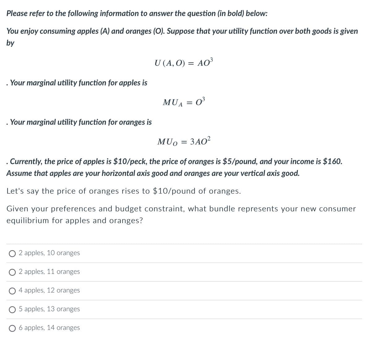 Please refer to the following information to answer the question (in bold) below:
You enjoy consuming apples (A) and oranges (O). Suppose that your utility function over both goods is given
by
Your marginal utility function for apples is
. Your marginal utility function for oranges is
2 apples, 10 oranges
2 apples, 11 oranges
4 apples, 12 oranges
U (A, O) = AO³
5 apples, 13 oranges
6 apples, 14 oranges
MUA 0³
MUO
. Currently, the price of apples is $10/peck, the price of oranges is $5/pound, and your income is $160.
Assume that apples are your horizontal axis good and oranges are your vertical axis good.
Let's say the price of oranges rises to $10/pound of oranges.
Given your preferences and budget constraint, what bundle represents your new consumer
equilibrium for apples and oranges?
=
=
3A0²