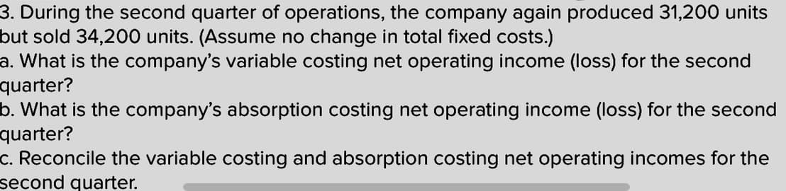 3. During the second quarter of operations, the company again produced 31,200 units
but sold 34,200 units. (Assume no change in total fixed costs.)
a. What is the company's variable costing net operating income (loss) for the second
quarter?
b. What is the company's absorption costing net operating income (loss) for the second
quarter?
c. Reconcile the variable costing and absorption costing net operating incomes for the
second quarter.
