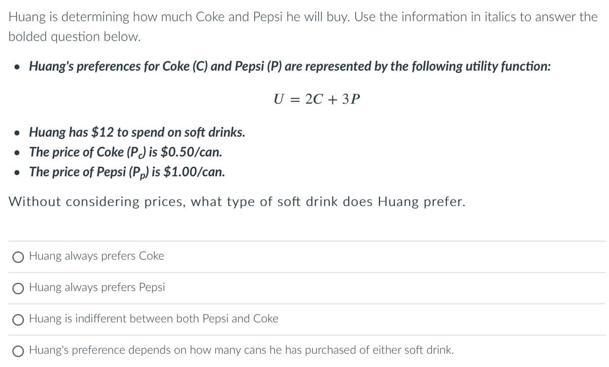 Huang is determining how much Coke and Pepsi he will buy. Use the information in italics to answer the
bolded question below.
● Huang's preferences for Coke (C) and Pepsi (P) are represented by the following utility function:
U = 2C + 3P
• Huang has $12 to spend on soft drinks.
• The price of Coke (P) is $0.50/can.
• The price of Pepsi (Pp) is $1.00/can.
Without considering prices, what type of soft drink does Huang prefer.
Huang always prefers Coke
Huang always prefers Pepsi
O Huang is indifferent between both Pepsi and Coke
O Huang's preference depends on how many cans he has purchased of either soft drink.