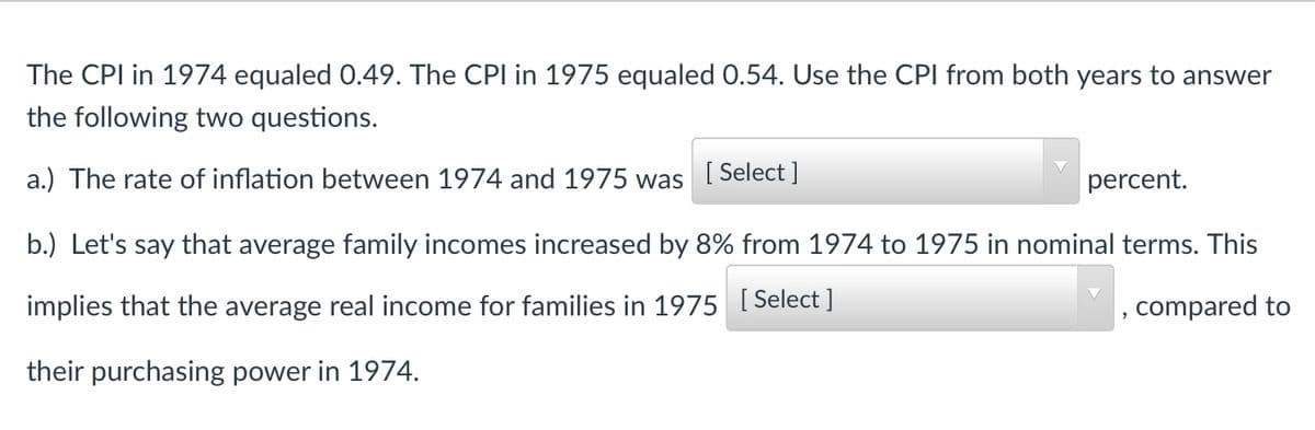 The CPI in 1974 equaled 0.49. The CPI in 1975 equaled 0.54. Use the CPI from both years to answer
the following two questions.
a.) The rate of inflation between 1974 and 1975 was
[ Select ]
percent.
b.) Let's say that average family incomes increased by 8% from 1974 to 1975 in nominal terms. This
implies that the average real income for families in 1975 [ Select ]
, compared to
their purchasing power in 1974.
