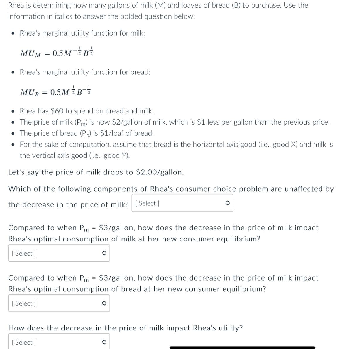 Rhea is determining how many gallons of milk (M) and loaves of bread (B) to purchase. Use the
information in italics to answer the bolded question below:
• Rhea's marginal utility function for milk:
0.5M - 12/2
MUM
=
MUB
Rhea's marginal utility function for bread:
0.5M / B - 1²/2
B2
=
• Rhea has $60 to spend on bread and milk.
• The price of milk (Pm) is now $2/gallon of milk, which is $1 less per gallon than the previous price.
• The price of bread (Pb) is $1/loaf of bread.
• For the sake of computation, assume that bread is the horizontal axis good (i.e., good X) and milk is
the vertical axis good (i.e., good Y).
Let's say the price of milk drops to $2.00/gallon.
Which of the following components of Rhea's consumer choice problem are unaffected by
the decrease in the price of milk? [Select]
Compared to when Pm = $3/gallon, how does the decrease in the price of milk impact
Rhea's optimal consumption of milk at her new consumer equilibrium?
[Select]
î
Compared to when Pm = $3/gallon, how does the decrease in the price of milk impact
Rhea's optimal consumption of bread at her new consumer equilibrium?
[Select]
How does the decrease in the price of milk impact Rhea's utility?
[Select]