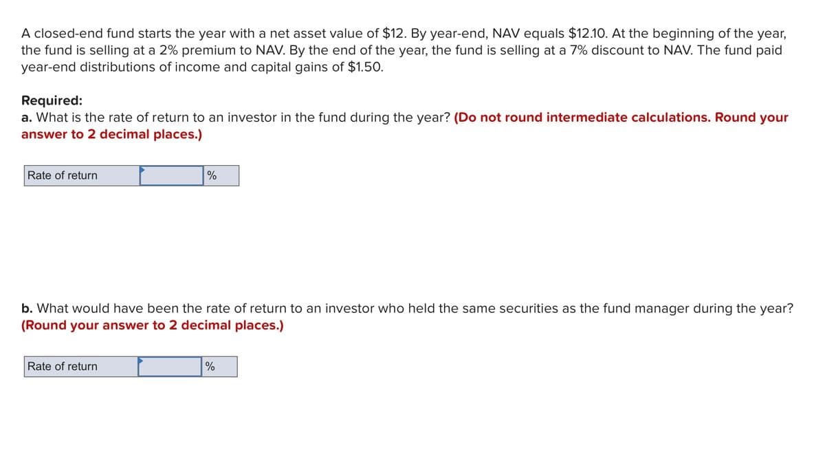 A closed-end fund starts the year with a net asset value of $12. By year-end, NAV equals $12.10. At the beginning of the year,
the fund is selling at a 2% premium to NAV. By the end of the year, the fund is selling at a 7% discount to NAV. The fund paid
year-end distributions of income and capital gains of $1.50.
Required:
a. What is the rate of return to an investor in the fund during the year? (Do not round intermediate calculations. Round your
answer to 2 decimal places.)
Rate of return
%
b. What would have been the rate of return to an investor who held the same securities as the fund manager during the year?
(Round your answer to 2 decimal places.)
Rate of return
%