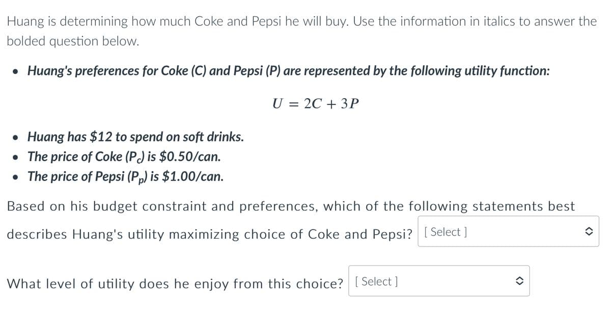 Huang is determining how much Coke and Pepsi he will buy. Use the information in italics to answer the
bolded question below.
• Huang's preferences for Coke (C) and Pepsi (P) are represented by the following utility function:
• Huang has $12 to spend on soft drinks.
• The price of Coke (P) is $0.50/can.
• The price of Pepsi (Pp) is $1.00/can.
U = 2C + 3P
Based on his budget constraint and preferences, which of the following statements best
describes Huang's utility maximizing choice of Coke and Pepsi? [Select]
What level of utility does he enjoy from this choice? [Select ]
()