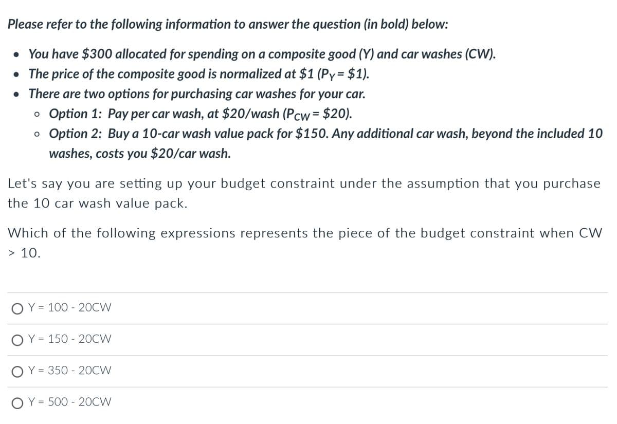 Please refer to the following information to answer the question (in bold) below:
• You have $300 allocated for spending on a composite good (Y) and car washes (CW).
• The price of the composite good is normalized at $1 (Py= $1).
• There are two options for purchasing car washes for your car.
o Option 1: Pay per car wash, at $20/wash (Pcw = $20).
o Option 2: Buy a 10-car wash value pack for $150. Any additional car wash, beyond the included 10
washes, costs you $20/car wash.
Let's say you are setting up your budget constraint under the assumption that you purchase
the 10 car wash value pack.
Which of the following expressions represents the piece of the budget constraint when CW
> 10.
Y = 100 - 20CW
Y = 150-20CW
Y = 350 - 20CW
Y = 500-20CW