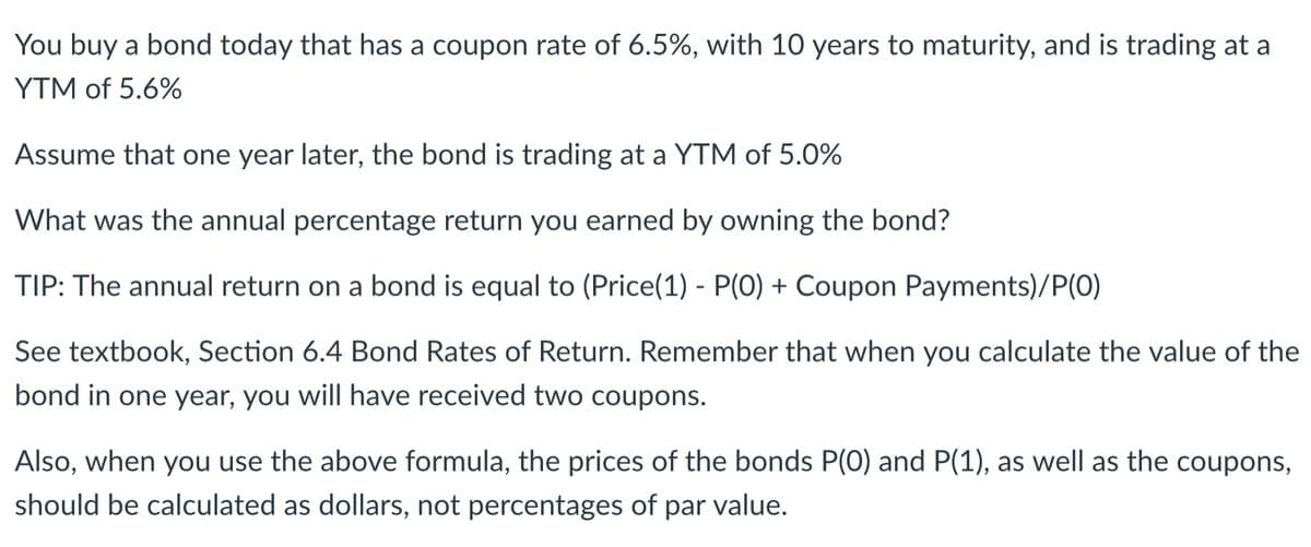 You buy a bond today that has a coupon rate of 6.5%, with 10 years to maturity, and is trading at a
YTM of 5.6%
Assume that one year later, the bond is trading at a YTM of 5.0%
What was the annual percentage return you earned by owning the bond?
TIP: The annual return on a bond is equal to (Price(1) - P(0) + Coupon Payments)/P(0)
See textbook, Section 6.4 Bond Rates of Return. Remember that when you calculate the value of the
bond in one year, you will have received two coupons.
Also, when you use the above formula, the prices of the bonds P(0) and P(1), as well as the coupons,
should be calculated as dollars, not percentages of par value.
