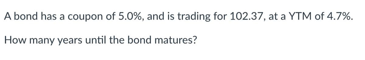 A bond has a coupon of 5.0%, and is trading for 102.37, at a YTM of 4.7%.
How many years until the bond matures?
