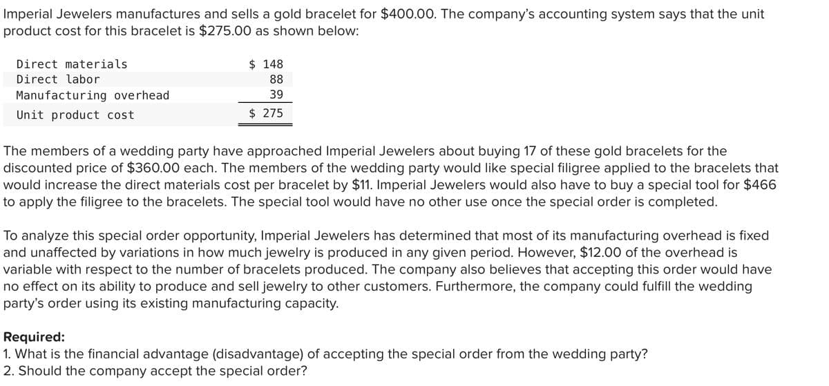 Imperial Jewelers manufactures and sells a gold bracelet for $400.00. The company's accounting system says that the unit
product cost for this bracelet is $275.00 as shown below:
Direct materials
$ 148
Direct labor
88
Manufacturing overhead
39
Unit product cost
$ 275
The members of a wedding party have approached Imperial Jewelers about buying 17 of these gold bracelets for the
discounted price of $360.00 each. The members of the wedding party would like special filigree applied to the bracelets that
would increase the direct materials cost per bracelet by $11. Imperial Jewelers would also have to buy a special tool for $466
to apply the filigree to the bracelets. The special tool would have no other use once the special order is completed.
To analyze this special order opportunity, Imperial Jewelers has determined that most of its manufacturing overhead is fixed
and unaffected by variations in how much jewelry is produced in any given period. However, $12.00 of the overhead is
variable with respect to the number of bracelets produced. The company also believes that accepting this order would have
no effect on its ability to produce and sell jewelry to other customers. Furthermore, the company could fulfill the wedding
party's order using its existing manufacturing capacity.
Required:
1. What is the financial advantage (disadvantage) of accepting the special order from the wedding party?
2. Should the company accept the special order?
