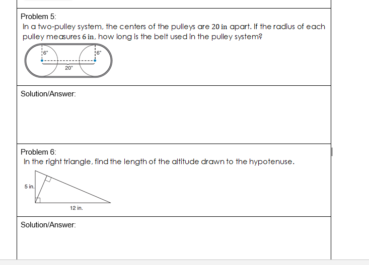 Problem 5:
In a two-pulley system, the centers of the pulleys are 20 in apart. If the radius of each
pulley measures 6 in, how long is the belt used in the pulley system?
20
Solution/Answer:
Problem 6:
In the right triangle, find the length of the altitude drawn to the hypotenuse.
5 in.
12 in.
Solution/Answer:

