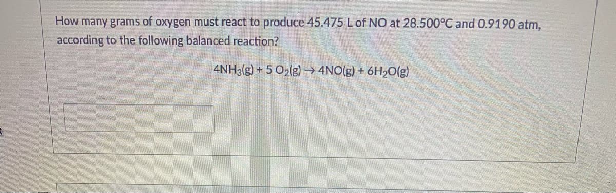 How many grams of oxygen must react to produce 45.475 Lof NO at 28.500°C and 0.9190 atm,
according to the following balanced reaction?
4NH3(g) + 5 O2(g) → 4NO(g) + 6H20(g)
