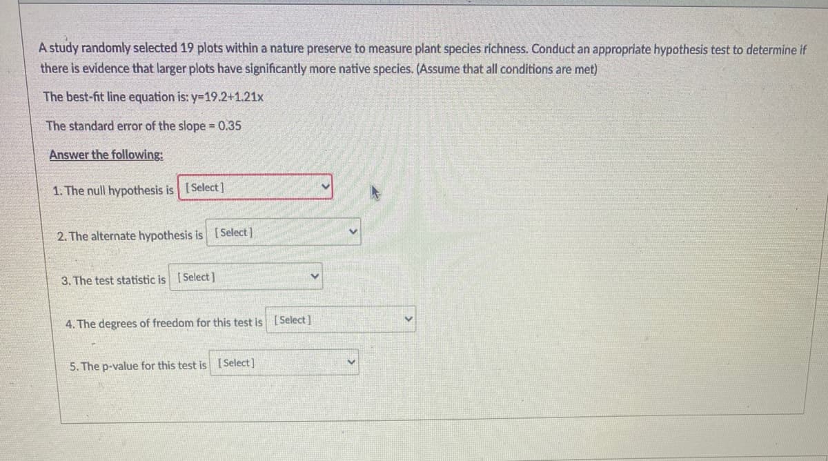 A study randomly selected 19 plots within a nature preserve to measure plant species richness. Conduct an appropriate hypothesis test to determine if
there is evidence that larger plots have significantly more native species. (Assume that all conditions are met)
The best-fit line equation is: y=19.2+1.21x
The standard error of the slope = 0.35
Answer the following:
1. The null hypothesis is [Select]
2. The alternate hypothesis is [Select]
3. The test statistic is [Select]
4. The degrees of freedom for this test is [ Select]
5. The p-value for this test is [Select]
