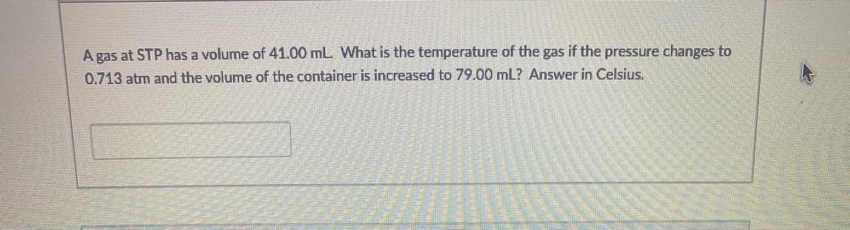 A gas at STP has a volume of 41.00 mL. What is the temperature of the gas if the pressure changes to
0.713 atm and the volume of the container is increased to 79.00 mL? Answer in Celsius.
