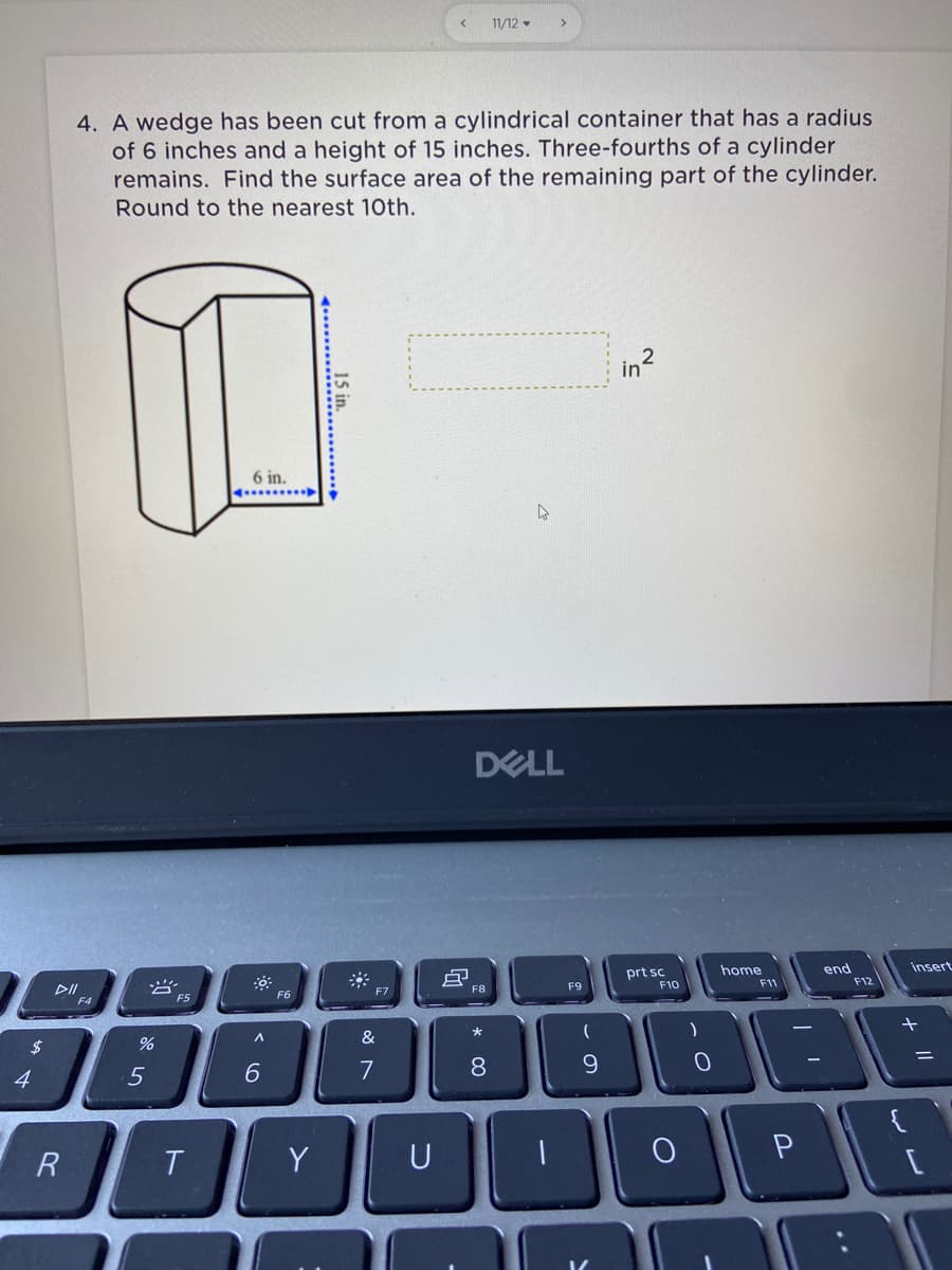 11/12 -
4. A wedge has been cut from a cylindrical container that has a radius
of 6 inches and a height of 15 inches. Three-fourths of a cylinder
remains. Find the surface area of the remaining part of the cylinder.
Round to the nearest 10th.
in?
6 in.
DELL
prt sc
F10
home
end
F12
insert
DII
F4
F5
F6
F8
F9
F11
$
&
6.
9.
ニ
4
R
T.
Y
U
P
* 00
15 in.
