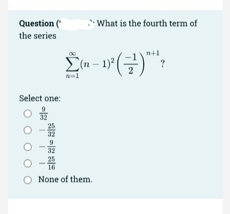 Question (*
What is the fourth term of
the series
n+1
E(n – 1)°
-P(글)
?
n=1
Select one:
32
25
32
9.
32
25
16
O None of them.
