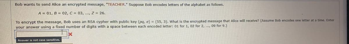 Bob wants to send Alice an encrypted message, "TEACHER." Suppose Bob encodes letters of the alphabet as follows.
A = 01, B = 02, C = 03, ..., Z = 26.
To encrypt the message, Bob uses an RSA cypher with public key (pg, e) = (55, 3). What is the encrypted message that Alice will receive? (Assume Bob encodes one letter at a time. Enter
your answer using a fixed number of digits with a space between each encoded letter: 01 for 1, 02 for 2, ..., 09 for 9.)
Ansvver is not case sensitive.
