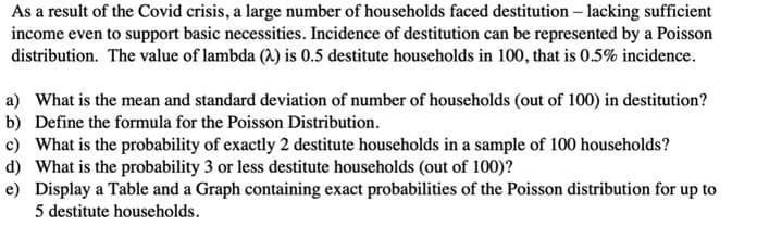 As a result of the Covid crisis, a large number of households faced destitution – lacking sufficient
income even to support basic necessities. Incidence of destitution can be represented by a Poisson
distribution. The value of lambda (A) is 0.5 destitute households in 100, that is 0.5% incidence.
a) What is the mean and standard deviation of number of households (out of 100) in destitution?
b) Define the formula for the Poisson Distribution.
c) What is the probability of exactly 2 destitute households in a sample of 100 households?
d) What is the probability 3 or less destitute households (out of 100)?
e) Display a Table and a Graph containing exact probabilities of the Poisson distribution for up to
5 destitute households.
